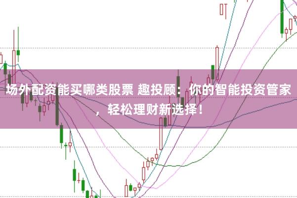 场外配资能买哪类股票 趣投顾：你的智能投资管家，轻松理财新选择！