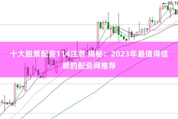 十大股票配资114注意 揭秘：2023年最值得信赖的配资网推荐