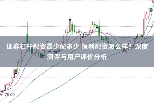 证券杠杆配资最少配多少 恒利配资怎么样？深度测评与用户评价分析