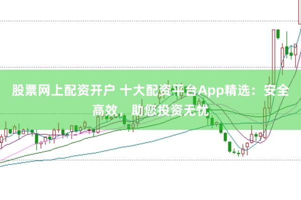 股票网上配资开户 十大配资平台App精选：安全高效，助您投资无忧