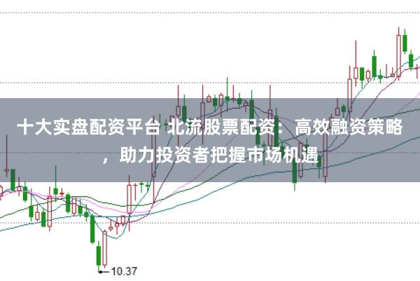 十大实盘配资平台 北流股票配资：高效融资策略，助力投资者把握市场机遇