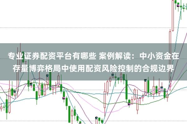 专业证券配资平台有哪些 案例解读：中小资金在存量博弈格局中使用配资风险控制的合规边界