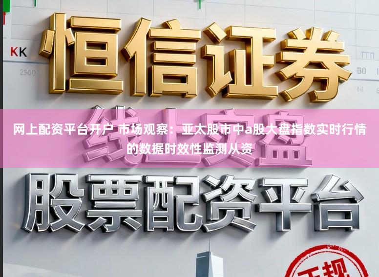 网上配资平台开户 市场观察：亚太股市中a股大盘指数实时行情的数据时效性监测从资