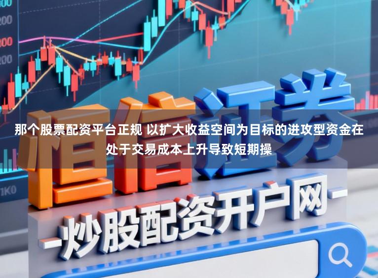 那个股票配资平台正规 以扩大收益空间为目标的进攻型资金在处于交易成本上升导致短期操