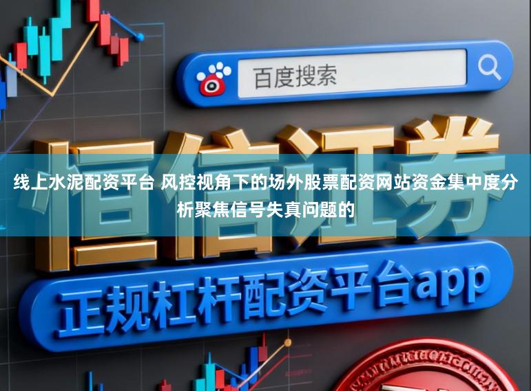 线上水泥配资平台 风控视角下的场外股票配资网站资金集中度分析聚焦信号失真问题的