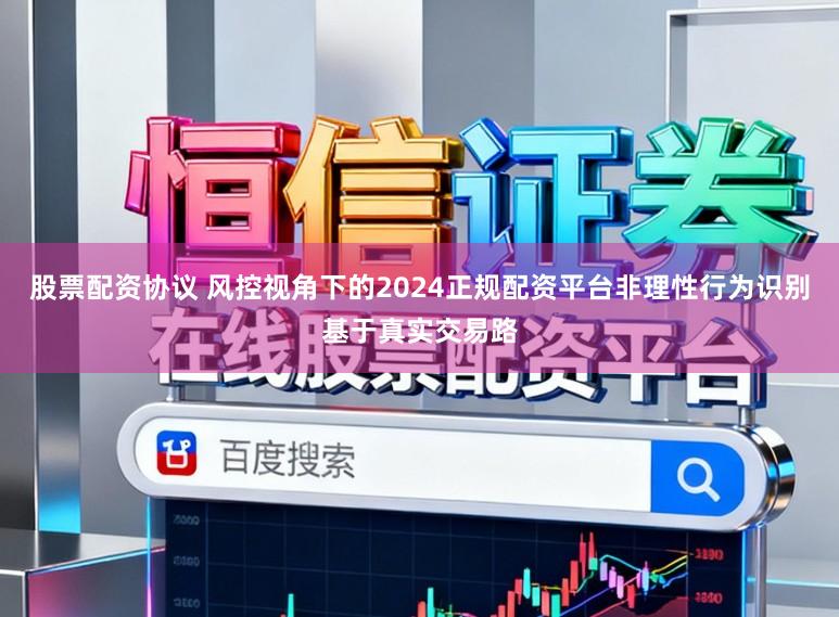 股票配资协议 风控视角下的2024正规配资平台非理性行为识别基于真实交易路