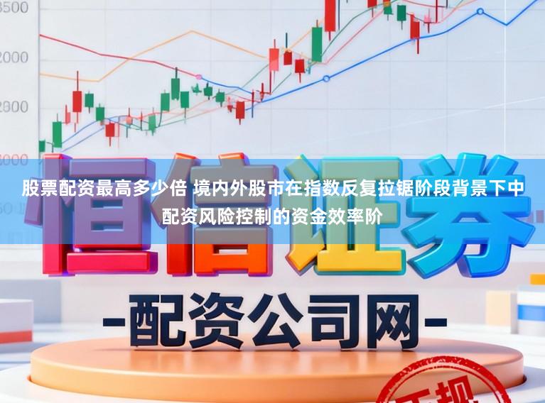 股票配资最高多少倍 境内外股市在指数反复拉锯阶段背景下中配资风险控制的资金效率阶