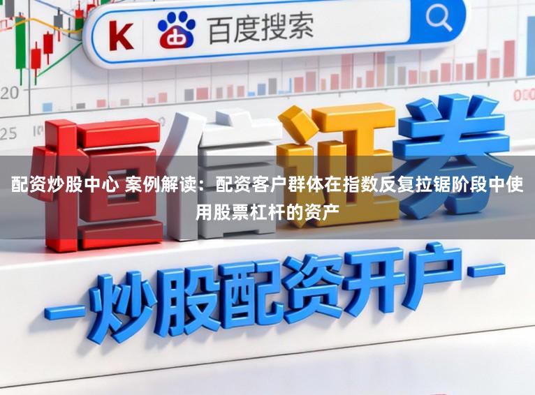 配资炒股中心 案例解读：配资客户群体在指数反复拉锯阶段中使用股票杠杆的资产